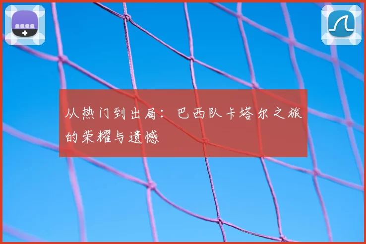 从热门到出局：巴西队卡塔尔之旅的荣耀与遗憾