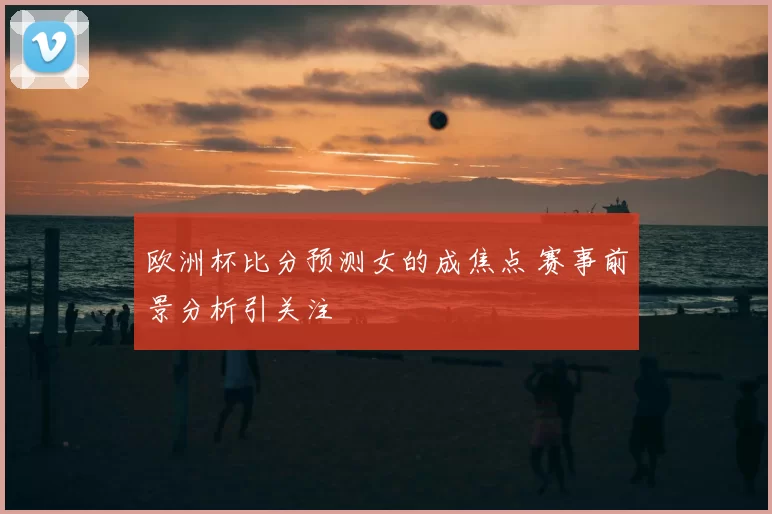 欧洲杯比分预测女的成焦点 赛事前景分析引关注