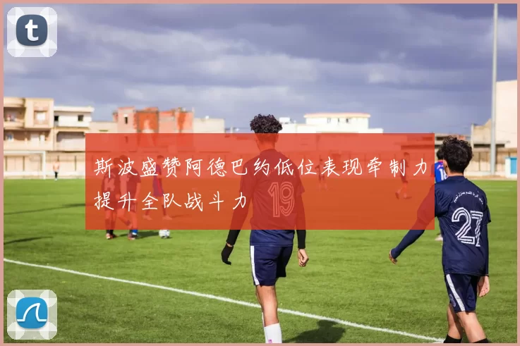 斯波盛赞阿德巴约低位表现牵制力提升全队战斗力