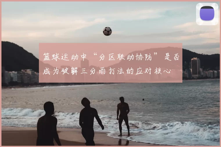 篮球运动中“分区联动协防”是否成为破解三分雨打法的应对核心