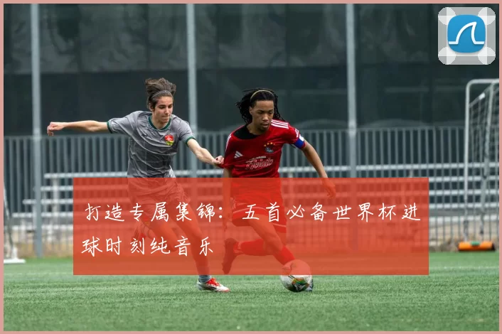 打造专属集锦:五首必备世界杯进球时刻纯音乐