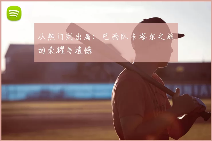 从热门到出局:巴西队卡塔尔之旅的荣耀与遗憾