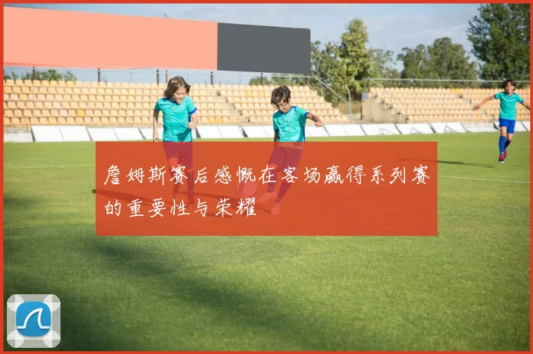詹姆斯赛后感慨在客场赢得系列赛的重要性与荣耀