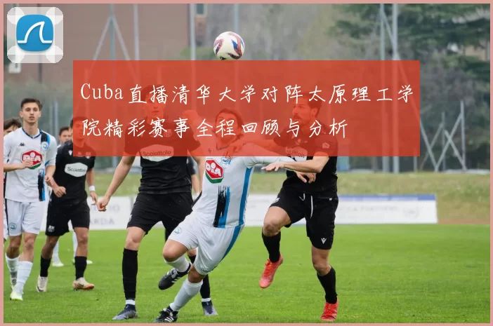 Cuba直播清华大学对阵太原理工学院精彩赛事全程回顾与分析