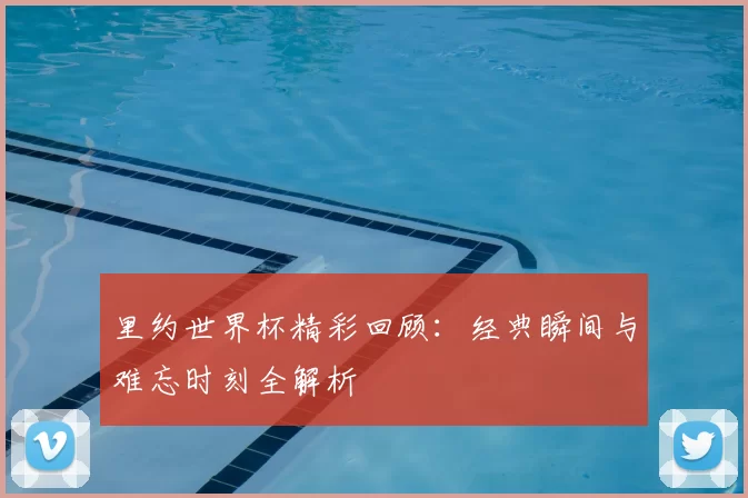 里约世界杯精彩回顾：经典瞬间与难忘时刻全解析