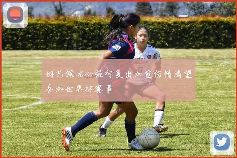 姆巴佩忧心强行复出加重伤情渴望参加世界杯赛事