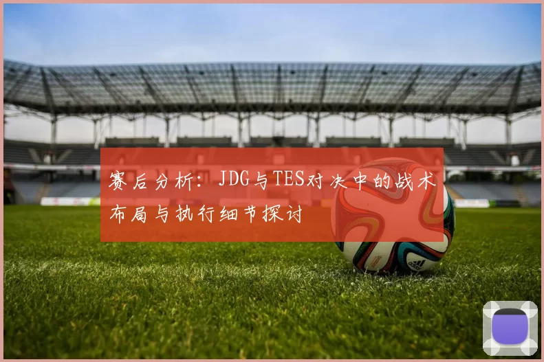 赛后分析：JDG与TES对决中的战术布局与执行细节探讨