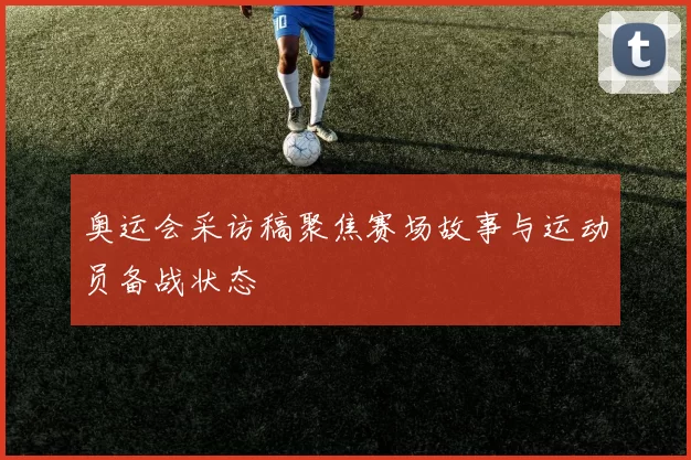 奥运会采访稿聚焦赛场故事与运动员备战状态