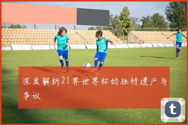 深度解析21界世界杯的独特遗产与争议