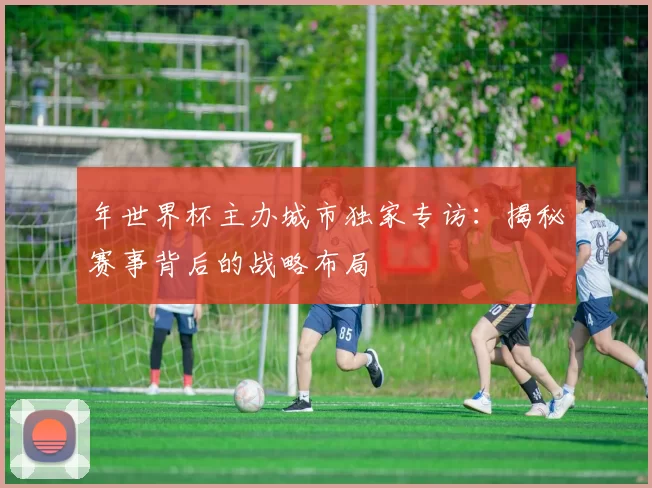 年世界杯主办城市独家专访:揭秘赛事背后的战略布局