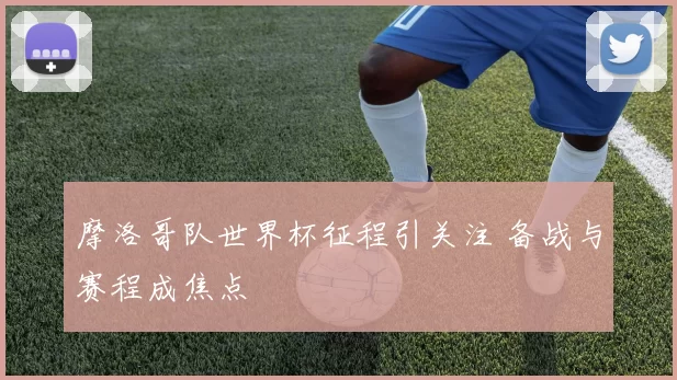 摩洛哥队世界杯征程引关注 备战与赛程成焦点