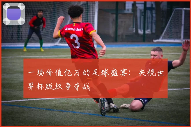 一场价值亿万的足球盛宴：央视世界杯版权争夺战