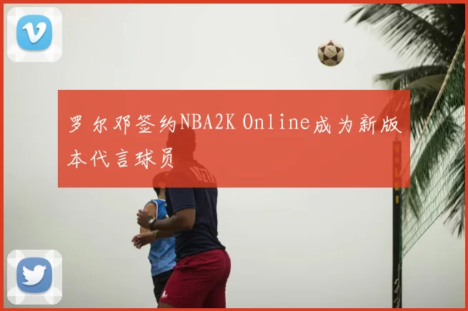 罗尔邓签约NBA2K Online成为新版本代言球员