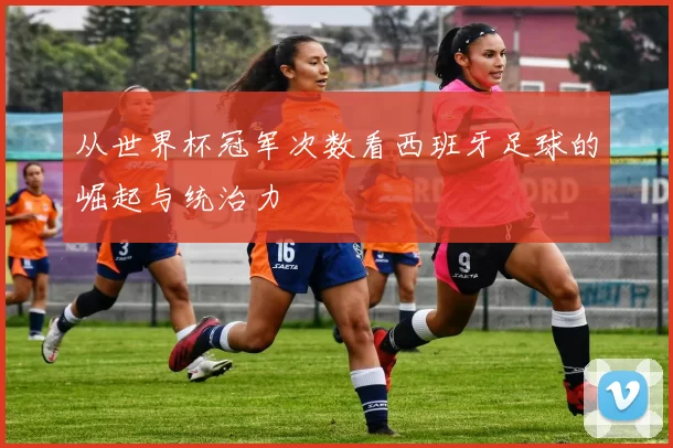 从世界杯冠军次数看西班牙足球的崛起与统治力