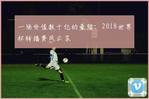 一场价值数十亿的豪赌：2018世界杯转播费风云录