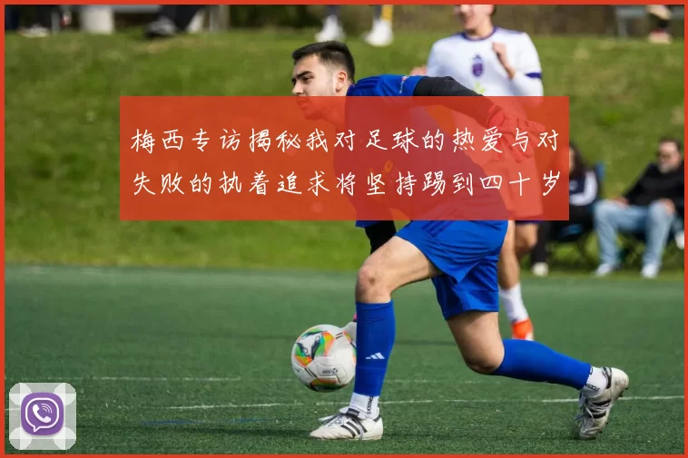 梅西专访揭秘我对足球的热爱与对失败的执着追求将坚持踢到四十岁