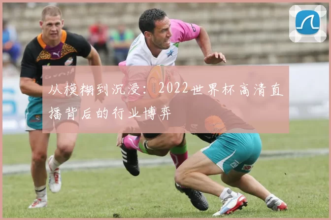 从模糊到沉浸:2022世界杯高清直播背后的行业博弈