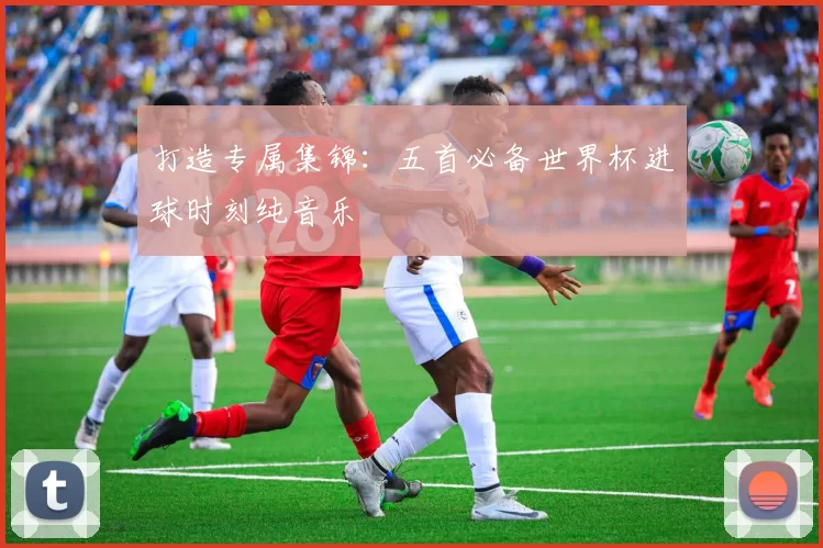 打造专属集锦：五首必备世界杯进球时刻纯音乐
