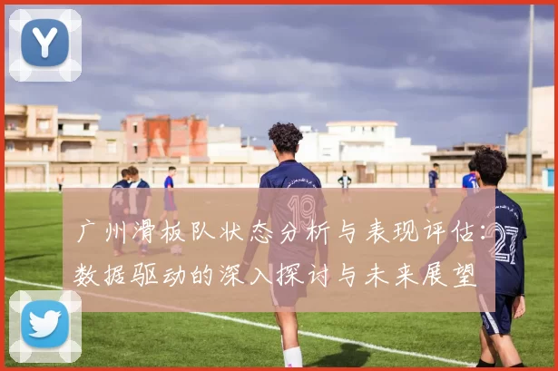 广州滑板队状态分析与表现评估:数据驱动的深入探讨与未来展望