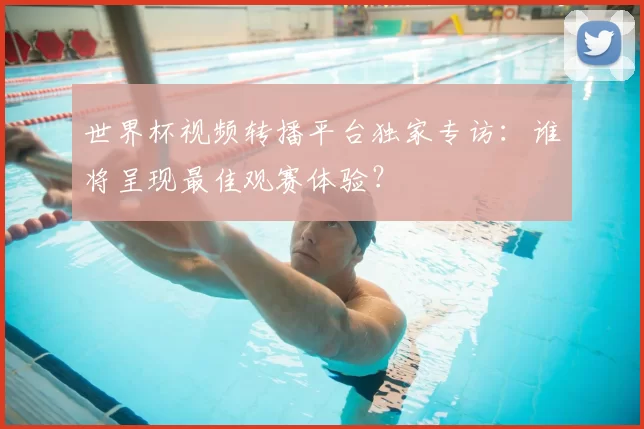 世界杯视频转播平台独家专访:谁将呈现最佳观赛体验?