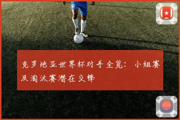 克罗地亚世界杯对手全览:小组赛及淘汰赛潜在交锋